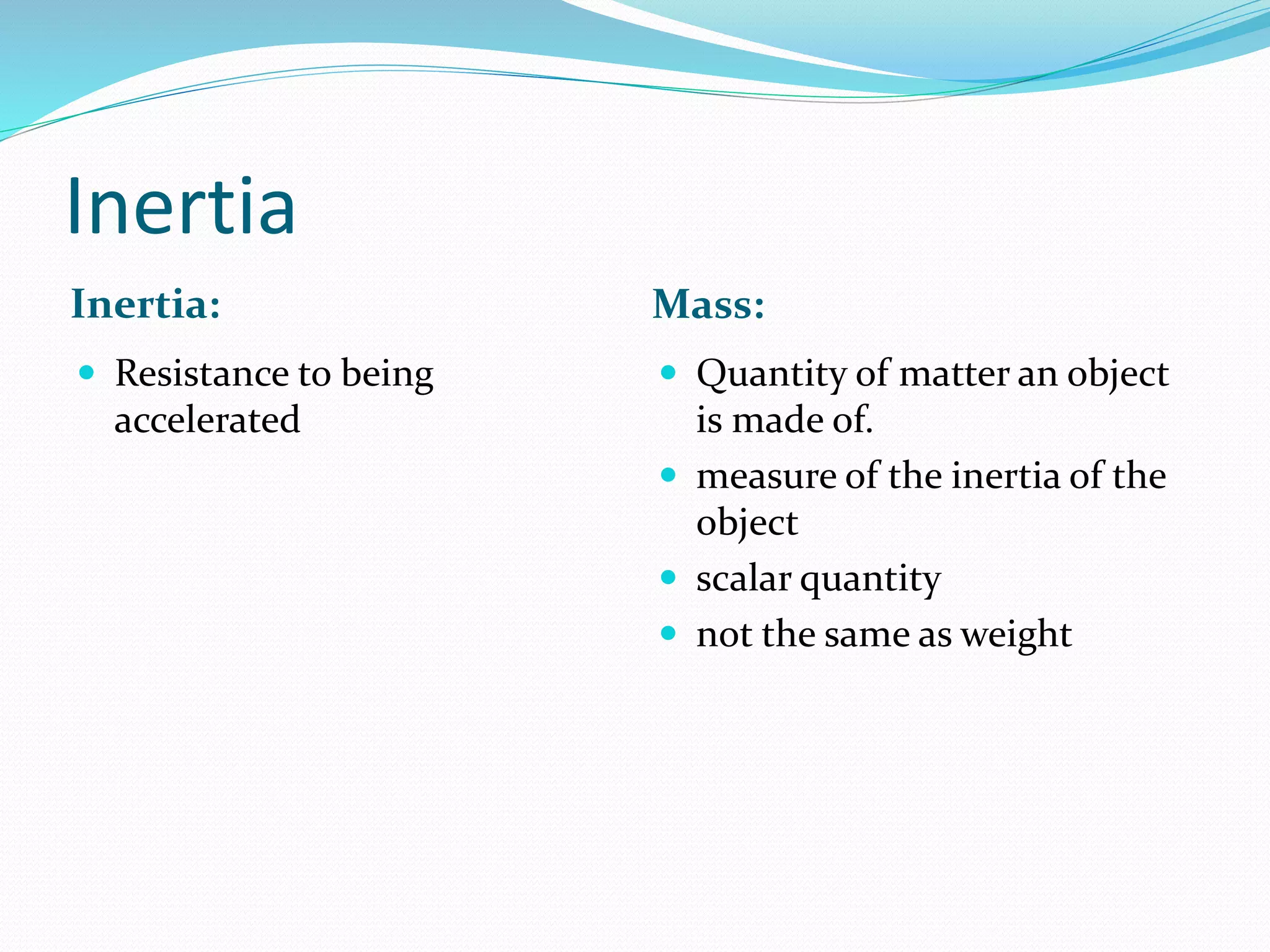Inertia
Inertia: Mass:
 Resistance to being
accelerated
 Quantity of matter an object
is made of.
 measure of the inertia of the
object
 scalar quantity
 not the same as weight
 
