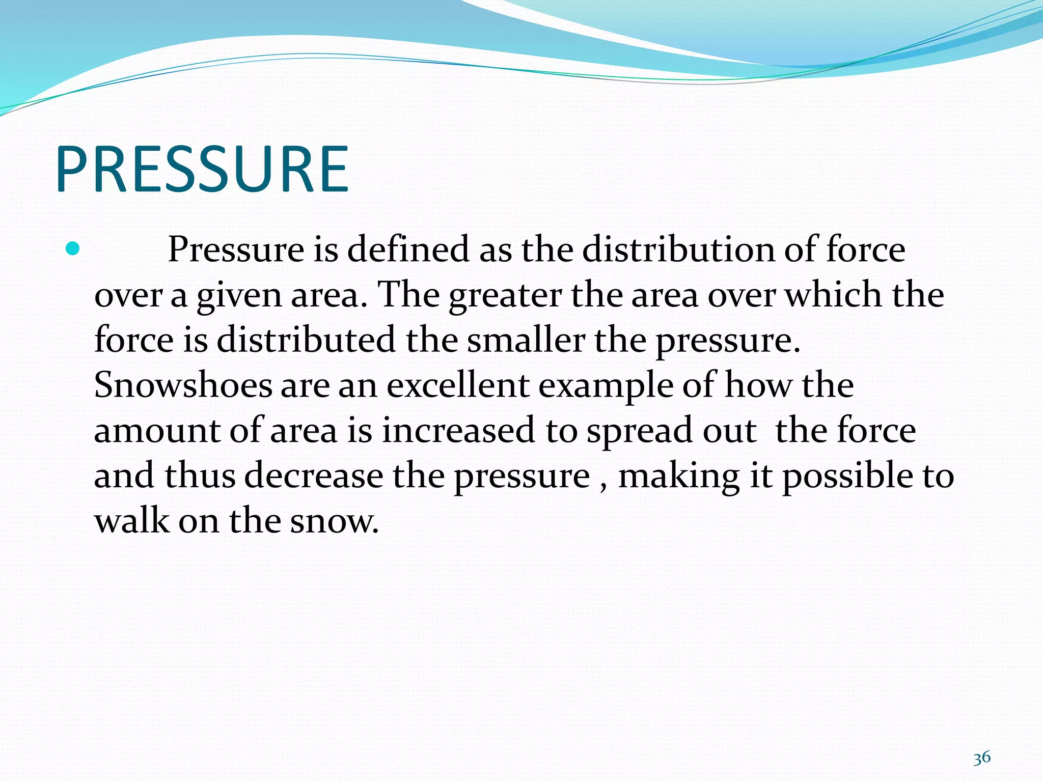 PRESSURE
 Pressure is defined as the distribution of force
over a given area. The greater the area over which the
force is distributed the smaller the pressure.
Snowshoes are an excellent example of how the
amount of area is increased to spread out the force
and thus decrease the pressure , making it possible to
walk on the snow.
36
 
