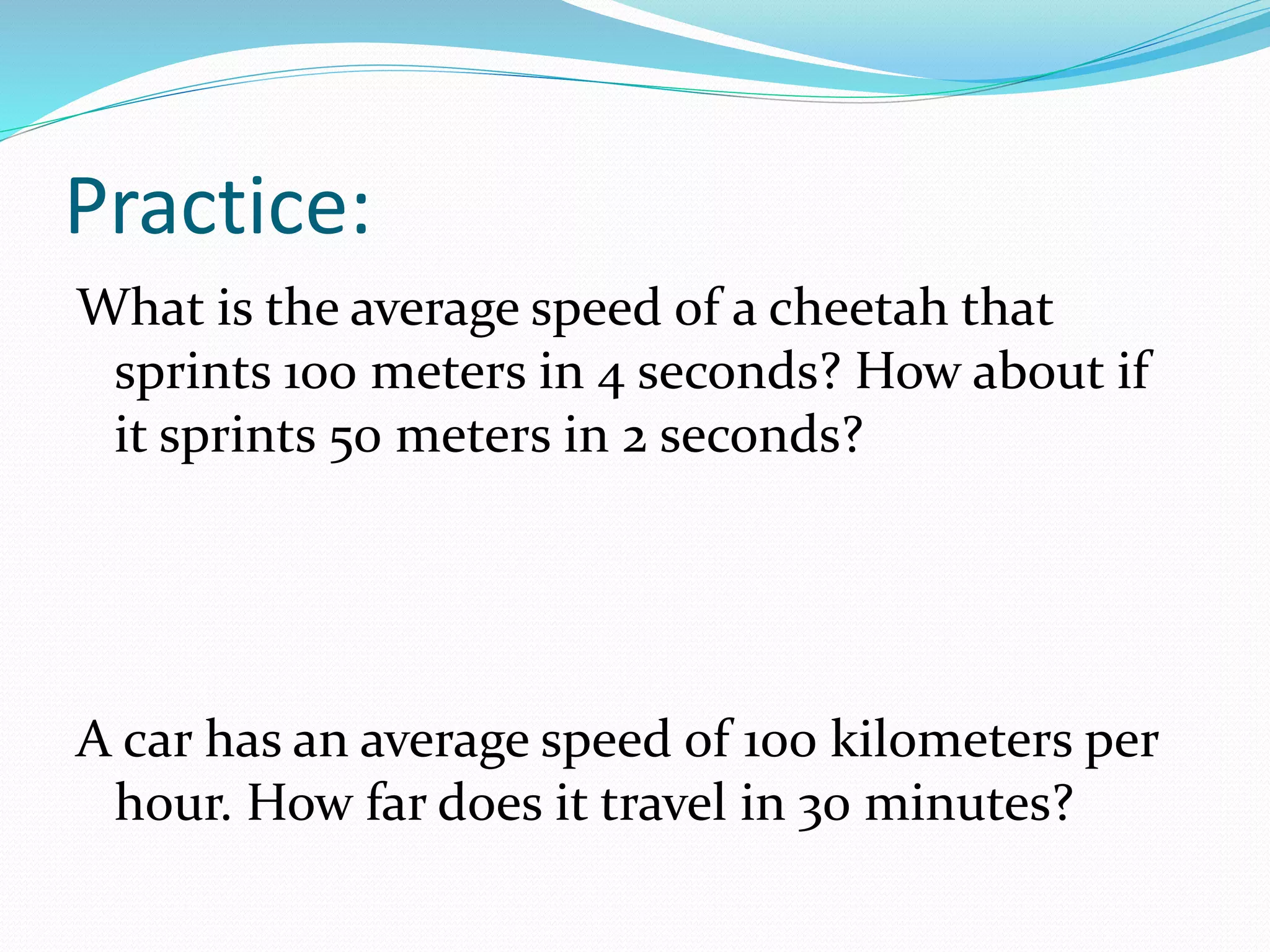 Practice:
What is the average speed of a cheetah that
sprints 100 meters in 4 seconds? How about if
it sprints 50 meters in 2 seconds?
A car has an average speed of 100 kilometers per
hour. How far does it travel in 30 minutes?
 