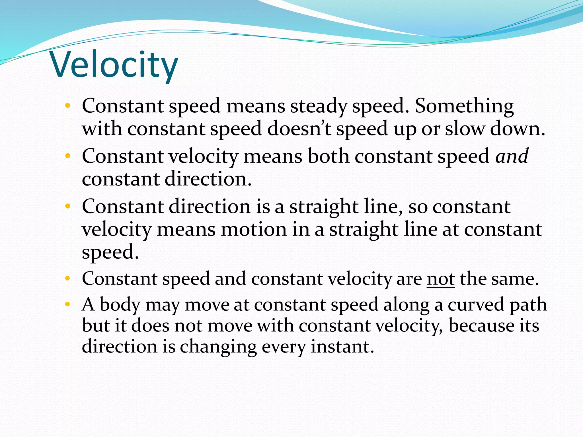 Velocity
• Constant speed means steady speed. Something
with constant speed doesn’t speed up or slow down.
• Constant velocity means both constant speed and
constant direction.
• Constant direction is a straight line, so constant
velocity means motion in a straight line at constant
speed.
• Constant speed and constant velocity are not the same.
• A body may move at constant speed along a curved path
but it does not move with constant velocity, because its
direction is changing every instant.
 