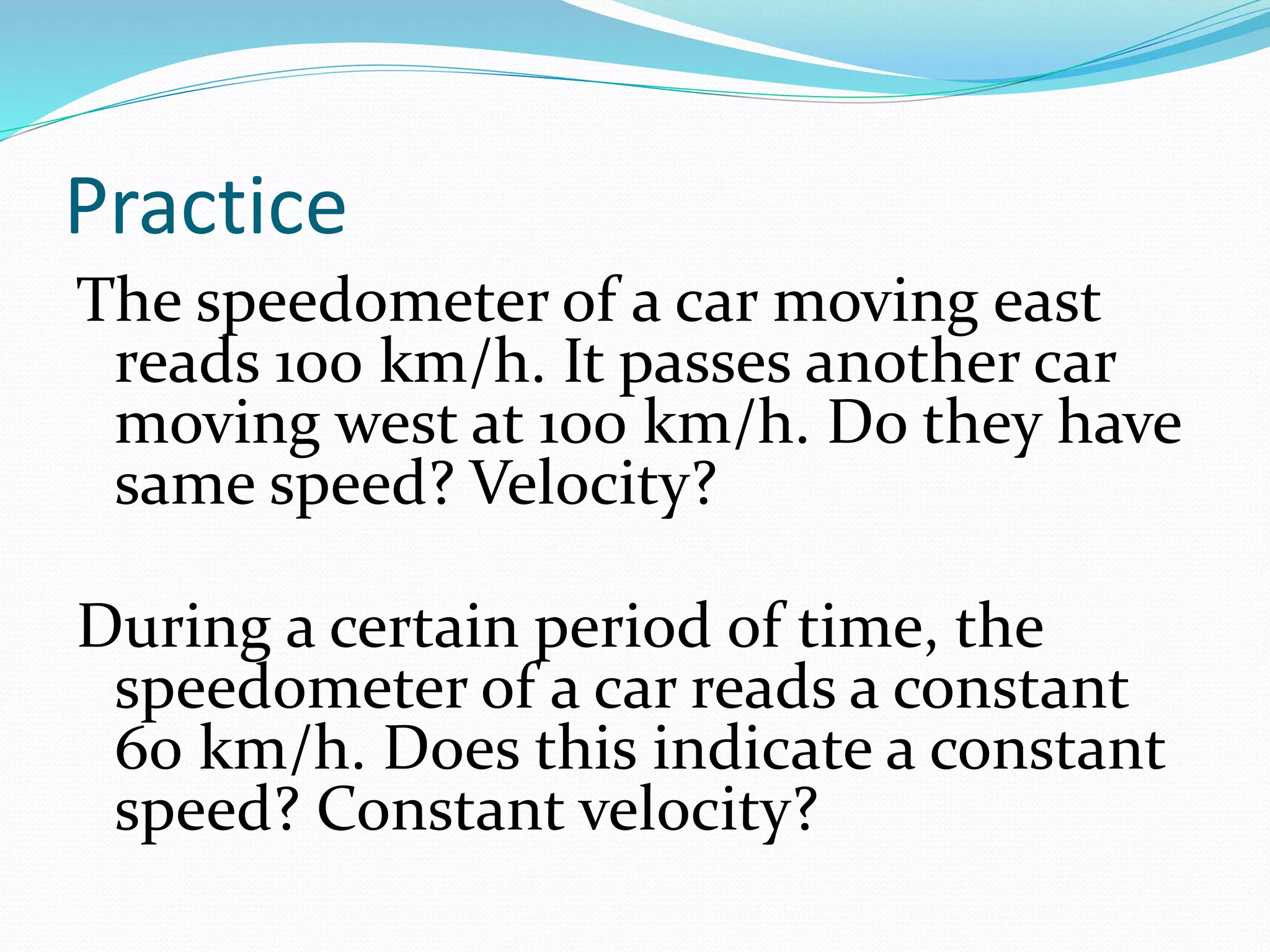 Practice
The speedometer of a car moving east
reads 100 km/h. It passes another car
moving west at 100 km/h. Do they have
same speed? Velocity?
During a certain period of time, the
speedometer of a car reads a constant
60 km/h. Does this indicate a constant
speed? Constant velocity?
 