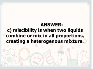 ANSWER:
c) miscibility is when two liquids
combine or mix in all proportions,
creating a heterogenous mixture.
 
