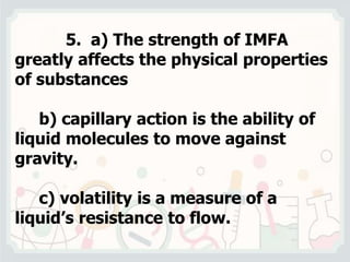 5. a) The strength of IMFA
greatly affects the physical properties
of substances
b) capillary action is the ability of
liquid molecules to move against
gravity.
c) volatility is a measure of a
liquid’s resistance to flow.
 