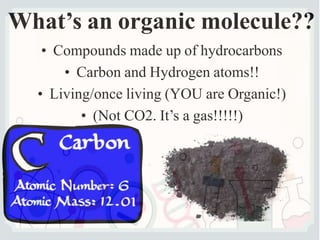 What’s an organic molecule??
• Compounds made up of hydrocarbons
• Carbon and Hydrogen atoms!!
• Living/once living (YOU are Organic!)
• (Not CO2. It’s a gas!!!!!)
 