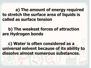 a) The amount of energy required
to stretch the surface area of liquids is
called as surface tension
b) The weakest forces of attraction
are Hydrogen bonds
c) Water is often considered as a
universal solvent because of its ability to
dissolve almost numerous substances.
 