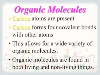 Organic Molecules
• Carbon atoms are present
• Carbon forms four covalent bonds
with other atoms
• This allows for a wide variety of
organic molecules.
• Organic molecules are found in
both living and non-living things.
 