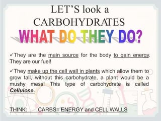LET’S look a
CARBOHYDRA
TES
They are the main source for the body to gain energy.
They are our fuel!
They make up the cell wall in plants which allow them to
grow tall, without this carbohydrate, a plant would be a
mushy mess! This type of carbohydrate is called
Cellulose.
THINK: CARBS= ENERGY and CELL WALLS
 