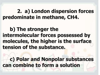 2. a) London dispersion forces
predominate in methane, CH4.
b) The stronger the
intermolecular forces possessed by
molecules, the higher is the surface
tension of the substance.
c) Polar and Nonpolar substances
can combine to form a solution
 
