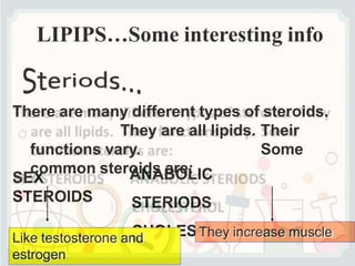 LIPIPS…Some interesting info
There are many different types of steroids.
They are all lipids. Their
functions vary. Some
common steroids are:
SEX
STEROIDS
ANABOLIC
STERIODS
CHOLESTEROL
Like testosterone and
estrogen
They increase muscle
 