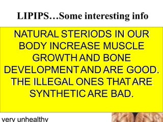 LIPIPS…Some interesting info
Some anabolic
steroids are illegal
And can be dangerous and
NATURAL STERIODS IN OUR
BODY INCREASE MUSCLE
GROWTH AND BONE
DEVELOPMENTAND ARE GOOD.
THE ILLEGAL ONES THATARE
SYNTHETIC ARE BAD.
very unhealthy
 