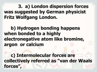 3. a) London dispersion forces
was suggested by German physicist
Fritz Wolfgang London.
b) Hydrogen bonding happens
when bonded to a highly
electronegative atom like bromine,
argon or calcium
c) Intermolecular forces are
collectively referred as “van der Waals
forces”,
 