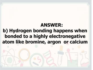 ANSWER:
b) Hydrogen bonding happens when
bonded to a highly electronegative
atom like bromine, argon or calcium
 