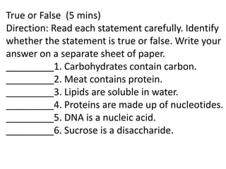 True or False (5 mins)
Direction: Read each statement carefully. Identify
whether the statement is true or false. Write your
answer on a separate sheet of paper.
_________1. Carbohydrates contain carbon.
_________2. Meat contains protein.
_________3. Lipids are soluble in water.
_________4. Proteins are made up of nucleotides.
_________5. DNA is a nucleic acid.
_________6. Sucrose is a disaccharide.
 