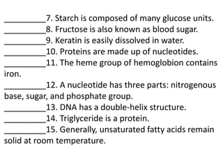 _________7. Starch is composed of many glucose units.
_________8. Fructose is also known as blood sugar.
_________9. Keratin is easily dissolved in water.
_________10. Proteins are made up of nucleotides.
_________11. The heme group of hemoglobion contains
iron.
_________12. A nucleotide has three parts: nitrogenous
base, sugar, and phosphate group.
_________13. DNA has a double-helix structure.
_________14. Triglyceride is a protein.
_________15. Generally, unsaturated fatty acids remain
solid at room temperature.
 