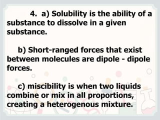 4. a) Solubility is the ability of a
substance to dissolve in a given
substance.
b) Short-ranged forces that exist
between molecules are dipole - dipole
forces.
c) miscibility is when two liquids
combine or mix in all proportions,
creating a heterogenous mixture.
 