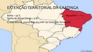 EXTENÇÃO TERRITORIAL DA CAATINGA
Bahia – 54 %. Maranhão – 1 %.
Norte de Minas Gerais – 2 %.
E, este Bioma, possui 844.453 KM² de Extensão Territorial.
 