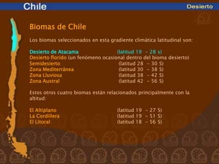 Biomas de Chile
Los biomas seleccionados en esta gradiente climática latitudinal son:

Desierto de Atacama                 (latitud 19 - 28 s)
Desierto florido (un fenómeno ocasional dentro del bioma desierto)
Semidesierto                         (latitud 28 - 30 S)
Zona Mediterránea                    (latitud 30 - 38 S)
Zona Lluviosa                        (latitud 38 - 42 S)
Zona Austral                         (latitud 42 - 56 S)

Estos otros cuatro biomas están relacionados principalmente con la
altitud:

El Altiplano                         (latitud 19 - 27 S)
La Cordillera                        (latitud 19 - 51 S)
El Litoral                           (latitud 18 - 56 S)
 