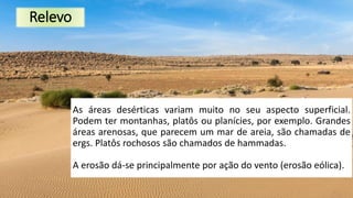 Relevo
As áreas desérticas variam muito no seu aspecto superficial.
Podem ter montanhas, platôs ou planícies, por exemplo. Grandes
áreas arenosas, que parecem um mar de areia, são chamadas de
ergs. Platôs rochosos são chamados de hammadas.
A erosão dá-se principalmente por ação do vento (erosão eólica).
 
