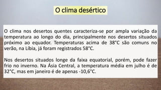 O clima desértico
O clima nos desertos quentes caracteriza-se por ampla variação da
temperatura ao longo do dia, principalmente nos desertos situados
próximo ao equador. Temperaturas acima de 38°C são comuns no
verão, na Líbia, já foram registrados 58°C.
Nos desertos situados longe da faixa equatorial, porém, pode fazer
frio no inverno. Na Ásia Central, a temperatura média em julho é de
32°C, mas em janeiro é de apenas -10,6°C.
 