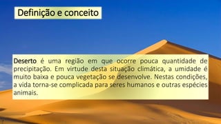 Definição e conceito
Deserto é uma região em que ocorre pouca quantidade de
precipitação. Em virtude desta situação climática, a umidade é
muito baixa e pouca vegetação se desenvolve. Nestas condições,
a vida torna-se complicada para seres humanos e outras espécies
animais.
 