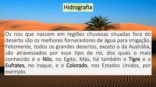 Hidrografia
Os rios que nascem em regiões chuvosas situadas fora do
deserto são os melhores fornecedores de água para irrigação.
Felizmente, todos os grandes desertos, exceto o da Austrália,
são atravessados por esse tipo de rio, dos quais o mais
conhecido é o Nilo, no Egito. Mas, há também o Tigre e o
Eufrates, no Iraque, e o Colorado, nos Estados Unidos, por
exemplo.
 