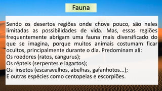 Fauna
Sendo os desertos regiões onde chove pouco, são neles
limitadas as possibilidades de vida. Mas, essas regiões
frequentemente abrigam uma fauna mais diversificado do
que se imagina, porque muitos animais costumam ficar
ocultos, principalmente durante o dia. Predominam ali:
Os roedores (ratos, cangurus);
Os répteis (serpentes e lagartos);
Os insetos (escaravelhos, abelhas, gafanhotos...);
E outras espécies como centopeias e escorpiões.
 