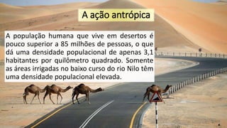 A ação antrópica
A população humana que vive em desertos é
pouco superior a 85 milhões de pessoas, o que
dá uma densidade populacional de apenas 3,1
habitantes por quilômetro quadrado. Somente
as áreas irrigadas no baixo curso do rio Nilo têm
uma densidade populacional elevada.
 