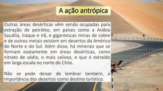 A ação antrópica
Outras áreas desérticas vêm sendo ocupadas para
extração de petróleo, em países como a Arábia
Saudita, Iraque e Irã, e gigantescas minas de cobre
e de outros metais existem em desertos da América
do Norte e do Sul. Além disso, há minerais que se
formam exatamente em áreas desérticas, como
nitrato de sódio, o mais valioso, e que é extraído
em larga escala no norte do Chile.
Não se pode deixar de lembrar também, a
importância dos desertos como destino turístico.
 