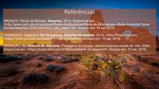 Referências
BRANCO, Pércio de Moraes. Desertos. 2014. Disponível em:
<http://www.cprm.gov.br/publique/Redes-Institucionais/Rede-de-Bibliotecas---Rede-Ametista/Canal-
Escola/Desertos-1276.html?from_info_index=16>. Acesso em: 15 set. 2018.
CAMINHOS, Viagens e. Os 10 maiores desertos do mundo. 2014. Vídeo. Disponível em:
<https://www.youtube.com/watch?v=kEEm3v9wfW0>. Acesso em: 15 set. 2018.
REDAÇÃO, da. Deserto do Atacama: Paisagens do espaço, secura e poucos sinais de vida. 2004.
Disponível em: <https://super.abril.com.br/ideias/deserto-do-atacama/>. Acesso em: 15 set. 2018.
 
