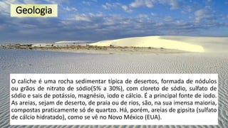 Geologia
O caliche é uma rocha sedimentar típica de desertos, formada de nódulos
ou grãos de nitrato de sódio(5% a 30%), com cloreto de sódio, sulfato de
sódio e sais de potássio, magnésio, iodo e cálcio. É a principal fonte de iodo.
As areias, sejam de deserto, de praia ou de rios, são, na sua imensa maioria,
compostas praticamente só de quartzo. Há, porém, areias de gipsita (sulfato
de cálcio hidratado), como se vê no Novo México (EUA).
 