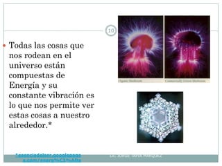 *esenciadelser.googlepage
s.com/energ%C3%ADa
Lic. JORGE TAPIA MÁRQUEZ
10
 Todas las cosas que
nos rodean en el
universo están
compuestas de
Energía y su
constante vibración es
lo que nos permite ver
estas cosas a nuestro
alrededor.*
 