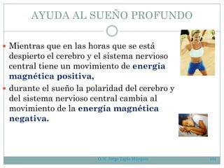 AYUDA AL SUEÑO PROFUNDO
 Mientras que en las horas que se está
despierto el cerebro y el sistema nervioso
central tiene un movimiento de energía
magnética positiva,
 durante el sueño la polaridad del cerebro y
del sistema nervioso central cambia al
movimiento de la energía magnética
negativa.
O.N. Jorge Tapia Márquez 101
 