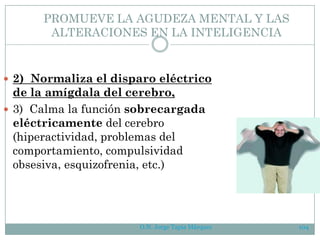 O.N. Jorge Tapia Márquez 104
PROMUEVE LA AGUDEZA MENTAL Y LAS
ALTERACIONES EN LA INTELIGENCIA
 2) Normaliza el disparo eléctrico
de la amígdala del cerebro,
 3) Calma la función sobrecargada
eléctricamente del cerebro
(hiperactividad, problemas del
comportamiento, compulsividad
obsesiva, esquizofrenia, etc.)
 