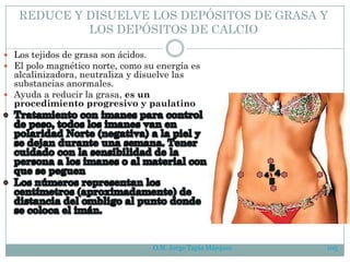 O.N. Jorge Tapia Márquez 105
REDUCE Y DISUELVE LOS DEPÓSITOS DE GRASA Y
LOS DEPÓSITOS DE CALCIO
 Los tejidos de grasa son ácidos.
 El polo magnético norte, como su energía es
alcalinizadora, neutraliza y disuelve las
substancias anormales.
 Ayuda a reducir la grasa, es un
procedimiento progresivo y paulatino
 