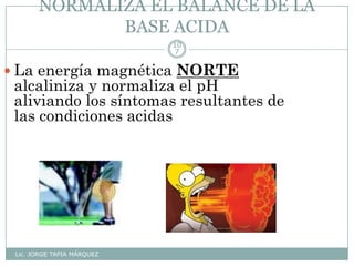 NORMALIZA EL BALANCE DE LA
BASE ACIDA
Lic. JORGE TAPIA MÁRQUEZ
10
7
 La energía magnética NORTE
alcaliniza y normaliza el pH
aliviando los síntomas resultantes de
las condiciones acidas
 