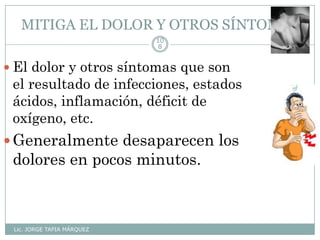 MITIGA EL DOLOR Y OTROS SÍNTOMAS
Lic. JORGE TAPIA MÁRQUEZ
10
8
 El dolor y otros síntomas que son
el resultado de infecciones, estados
ácidos, inflamación, déficit de
oxígeno, etc.
Generalmente desaparecen los
dolores en pocos minutos.
 