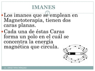 IMANES
Lic. JORGE TAPIA MÁRQUEZ
11
4
Los imanes que se emplean en
Magnetoterapia, tienen dos
caras planas.
Cada una de éstas Caras
forma un polo en el cuál se
concentra la energía
magnética que circula.
 