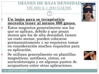 IMANES DE BAJA DENSIDAD
DE 800 A 1,200 GAUSS.
Lic. JORGE TAPIA MÁRQUEZ
12
5
 Un imán para se terapéutico
necesita tener al menos 800 gauss.
 Estos magnetos generalmente son los
que se aplican, debido a que pesan
menos que los de alta densidad, tienen
un costo menor, pueden colocarse
permanentemente y no requieren tomar
en consideración muchos requisitos para
su aplicación.
 Se utilizan generalmente en plantillas
magnéticas, antifaces, cintas, en
auriculoterapia y en algunos puntos de
acupuntura entre otras aplicaciones.
 