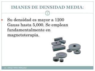 IMANES DE DENSIDAD MEDIA:
Lic. JORGE TAPIA MÁRQUEZ
12
6
 Su densidad es mayor a 1200
Gauss hasta 5,000. Se emplean
fundamentalmente en
magnetoterapia.
 