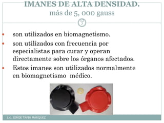 IMANES DE ALTA DENSIDAD.
más de 5, 000 gauss
Lic. JORGE TAPIA MÁRQUEZ
12
7
 son utilizados en biomagnetismo.
 son utilizados con frecuencia por
especialistas para curar y operan
directamente sobre los órganos afectados.
 Estos imanes son utilizados normalmente
en biomagnetismo médico.
 