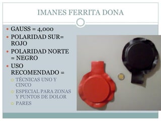 IMANES FERRITA DONA
 GAUSS = 4,000
 POLARIDAD SUR=
ROJO
 POLARIDAD NORTE
= NEGRO
 USO
RECOMENDADO =
 TÉCNICAS UNO Y
CINCO
 ESPECIAL PARA ZONAS
Y PUNTOS DE DOLOR
 PARES
 