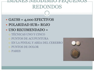 IMANES NEODIMIO PEQUEÑOS
REDONDOS
 GAUSS = 4,000 EFECTIVOS
 POLARIDAD SUR= ROJO
 USO RECOMENDADO =
 TÉCNICAS UNO Y CINCO
 PUNTOS DE ACUPUNTURA
 EN LA PINEAL Y AREA DEL CEREBRO
 PUNTOS DE DOLOR
 PARES
 