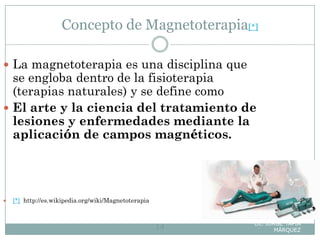 Concepto de Magnetoterapia[*]
Lic. JORGE TAPIA
MÁRQUEZ14
 La magnetoterapia es una disciplina que
se engloba dentro de la fisioterapia
(terapias naturales) y se define como
 El arte y la ciencia del tratamiento de
lesiones y enfermedades mediante la
aplicación de campos magnéticos.
 [*] http://es.wikipedia.org/wiki/Magnetoterapia
 