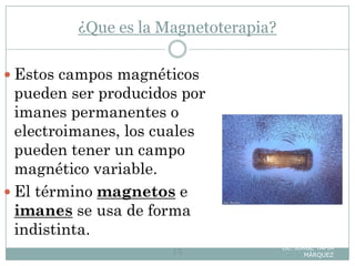 ¿Que es la Magnetoterapia?
Lic. JORGE TAPIA
MÁRQUEZ15
 Estos campos magnéticos
pueden ser producidos por
imanes permanentes o
electroimanes, los cuales
pueden tener un campo
magnético variable.
 El término magnetos e
imanes se usa de forma
indistinta.
 