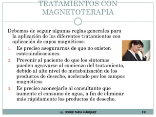 Lic. JORGE TAPIA MÁRQUEZ 151
TRATAMIENTOS CON
MAGNETOTERAPIA
Debemos de seguir algunas reglas generales para
la aplicación de los diferentes tratamientos con
aplicación de capos magnéticos:
1. Es preciso asegurarnos de que no existen
contraindicaciones.
2. Prevenir al paciente de que los síntomas
pueden agravarse al comienzo del tratamiento,
debido al alto nivel de metabolización de los
productos de desecho, acelerado por los campos
magnéticos
3. Es preciso aconsejarle al consultante que
aumente el consumo de agua, a fin de eliminar
más rápidamente los productos de desecho.
 