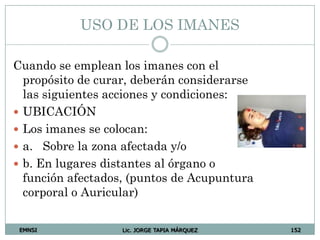 EMNSI Lic. JORGE TAPIA MÁRQUEZ 152
USO DE LOS IMANES
Cuando se emplean los imanes con el
propósito de curar, deberán considerarse
las siguientes acciones y condiciones:
 UBICACIÓN
 Los imanes se colocan:
 a. Sobre la zona afectada y/o
 b. En lugares distantes al órgano o
función afectados, (puntos de Acupuntura
corporal o Auricular)
 