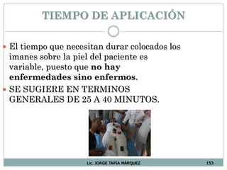 Lic. JORGE TAPIA MÁRQUEZ 153
TIEMPO DE APLICACIÓN
 El tiempo que necesitan durar colocados los
imanes sobre la piel del paciente es
variable, puesto que no hay
enfermedades sino enfermos.
 SE SUGIERE EN TERMINOS
GENERALES DE 25 A 40 MINUTOS.
 