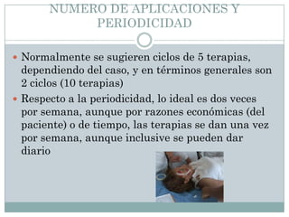 NUMERO DE APLICACIONES Y
PERIODICIDAD
 Normalmente se sugieren ciclos de 5 terapias,
dependiendo del caso, y en términos generales son
2 ciclos (10 terapias)
 Respecto a la periodicidad, lo ideal es dos veces
por semana, aunque por razones económicas (del
paciente) o de tiempo, las terapias se dan una vez
por semana, aunque inclusive se pueden dar
diario
 