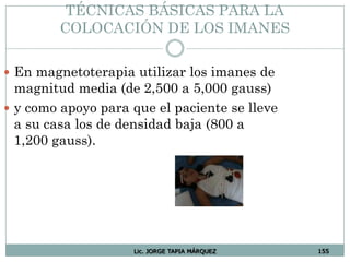 Lic. JORGE TAPIA MÁRQUEZ 155
TÉCNICAS BÁSICAS PARA LA
COLOCACIÓN DE LOS IMANES
 En magnetoterapia utilizar los imanes de
magnitud media (de 2,500 a 5,000 gauss)
 y como apoyo para que el paciente se lleve
a su casa los de densidad baja (800 a
1,200 gauss).
 