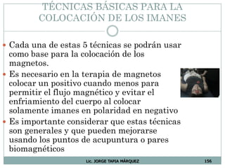 Lic. JORGE TAPIA MÁRQUEZ 156
TÉCNICAS BÁSICAS PARA LA
COLOCACIÓN DE LOS IMANES
 Cada una de estas 5 técnicas se podrán usar
como base para la colocación de los
magnetos.
 Es necesario en la terapia de magnetos
colocar un positivo cuando menos para
permitir el flujo magnético y evitar el
enfriamiento del cuerpo al colocar
solamente imanes en polaridad en negativo
 Es importante considerar que estas técnicas
son generales y que pueden mejorarse
usando los puntos de acupuntura o pares
biomagnéticos
 